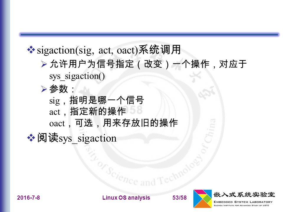 Linux OS analysis53/58  sigaction(sig, act, oact) 系统调用  允许用户为信号指定（改变）一个操作，对应于 sys_sigaction()  参数： sig ，指明是哪一个信号 act ，指定新的操作 oact ，可选，用来存放旧的操作  阅读 sys_sigaction