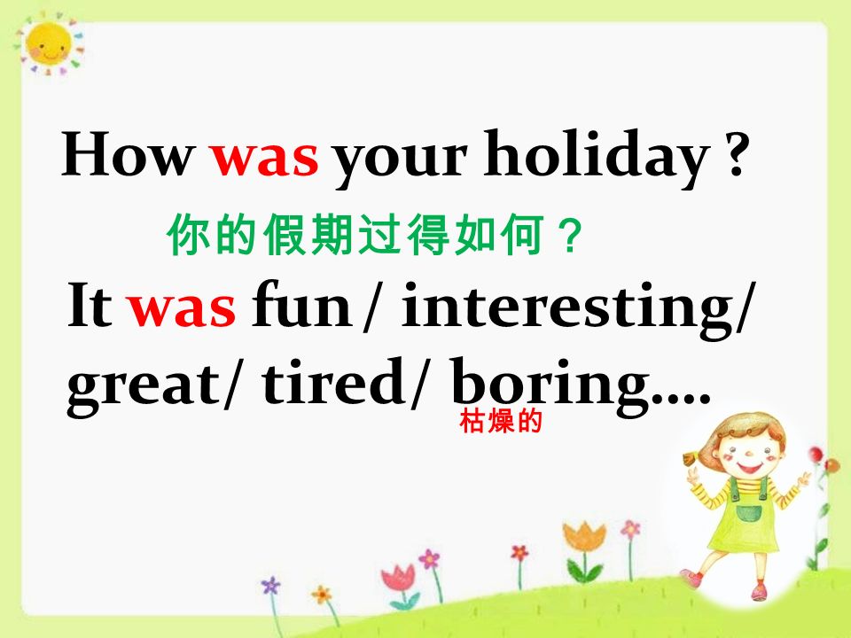 How was your holiday 你的假期过得如何？ It was fun / interesting/ great/ tired/ boring…. 枯燥的