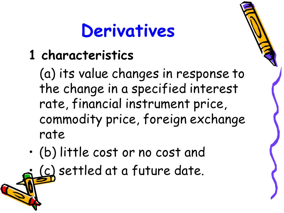 Derivatives 1 characteristics (a) its value changes in response to the change in a specified interest rate, financial instrument price, commodity price, foreign exchange rate (b) little cost or no cost and (c) settled at a future date.