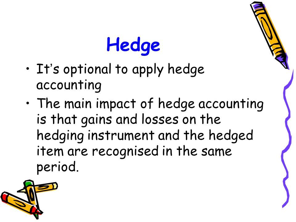 Hedge It ’ s optional to apply hedge accounting The main impact of hedge accounting is that gains and losses on the hedging instrument and the hedged item are recognised in the same period.