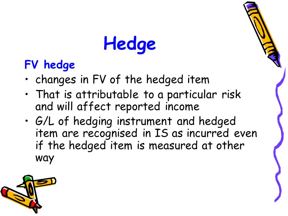 Hedge FV hedge changes in FV of the hedged item That is attributable to a particular risk and will affect reported income G/L of hedging instrument and hedged item are recognised in IS as incurred even if the hedged item is measured at other way
