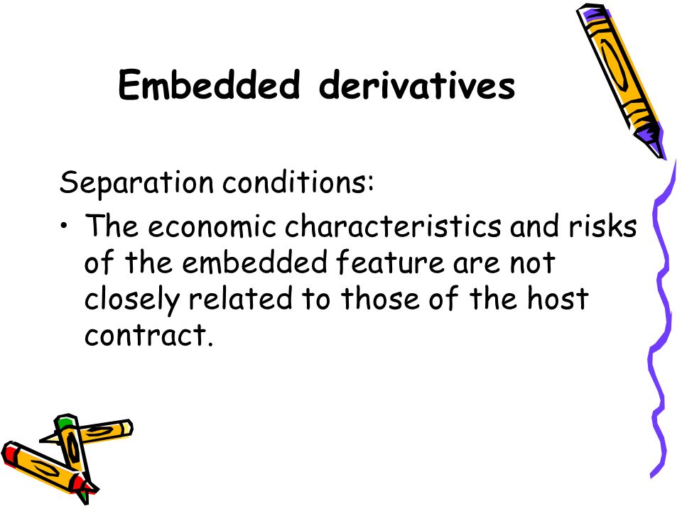 Embedded derivatives Separation conditions: The economic characteristics and risks of the embedded feature are not closely related to those of the host contract.