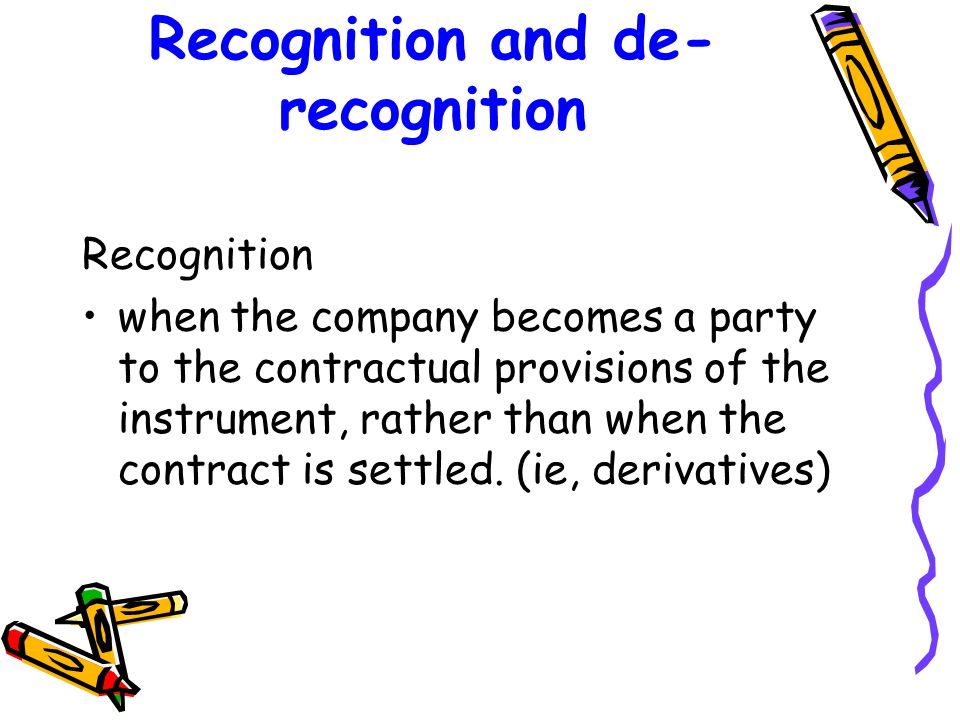 Recognition and de- recognition Recognition when the company becomes a party to the contractual provisions of the instrument, rather than when the contract is settled.