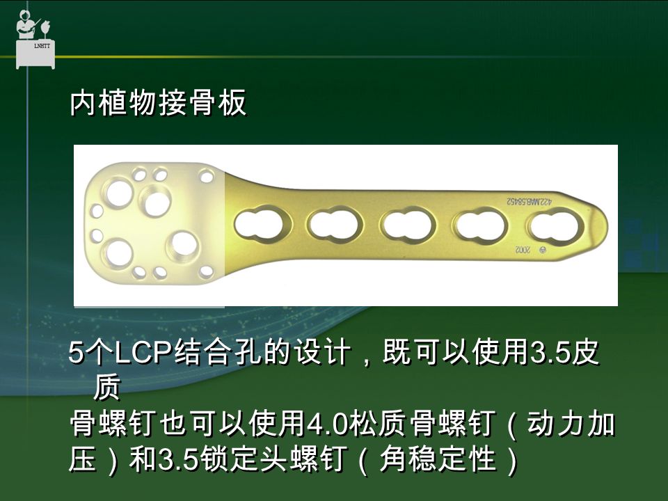 内植物接骨板 5 个 LCP 结合孔的设计，既可以使用 3.5 皮 质 骨螺钉也可以使用 4.0 松质骨螺钉（动力加 压）和 3.5 锁定头螺钉（角稳定性） 内植物接骨板 5 个 LCP 结合孔的设计，既可以使用 3.5 皮 质 骨螺钉也可以使用 4.0 松质骨螺钉（动力加 压）和 3.5 锁定头螺钉（角稳定性）