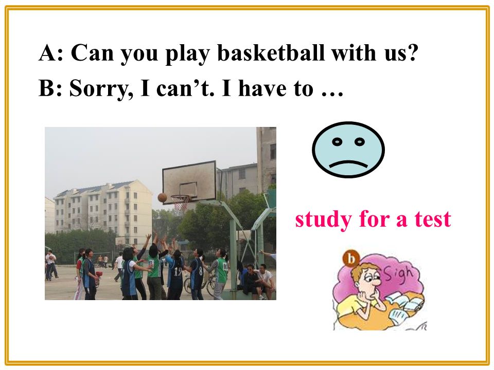 A: Can you play basketball with us B: Sorry, I can’t. I have to … study for a test