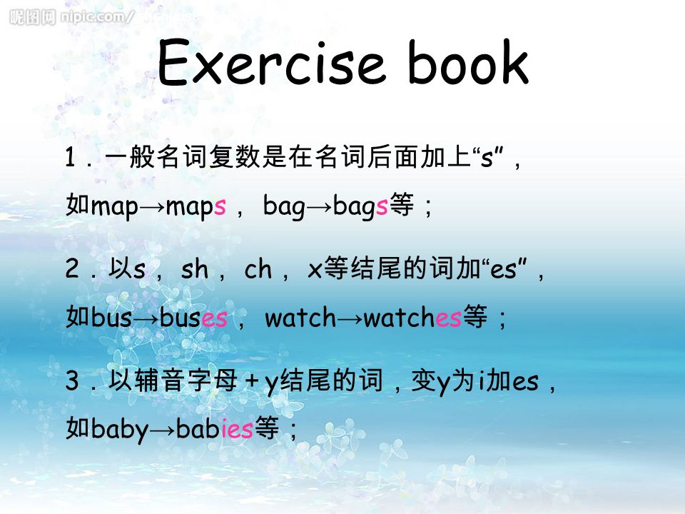 Exercise book 1 ．一般名词复数是在名词后面加上 s ， 如 map → maps ， bag → bags 等； 2 ．以 s ， sh ， ch ， x 等结尾的词加 es ， 如 bus → buses ， watch → watches 等； 3 ．以辅音字母＋ y 结尾的词，变 y 为 i 加 es ， 如 baby → babies 等；