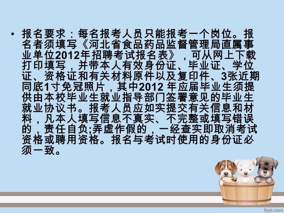 报名要求：每名报考人员只能报考一个岗位。报 名者须填写《河北省食品药品监督管理局直属事 业单位 2012 年招聘考试报名表》，可从网上下载 打印填写，并带本人有效身份证、毕业证、学位 证、资格证和有关材料原件以及复印件、 3 张近期 同底 1 寸免冠照片，其中 2012 年应届毕业生须提 供由本校毕业生就业指导部门签署意见的毕业生 就业协议书。报考人员应如实提交有关信息和材 料，凡本人填写信息不真实、不完整或填写错误 的，责任自负 ; 弄虚作假的，一经查实即取消考试 资格或聘用资格。报名与考试时使用的身份证必 须一致。