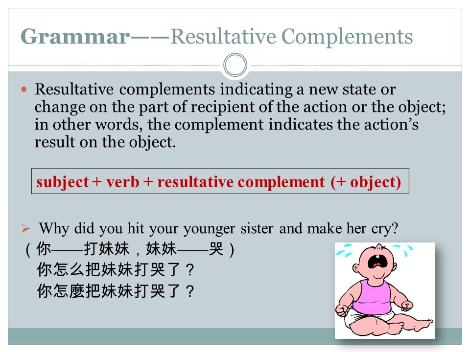 Grammar——Resultative Complements Resultative complements indicating a new state or change on the part of recipient of the action or the object; in other words, the complement indicates the action’s result on the object.