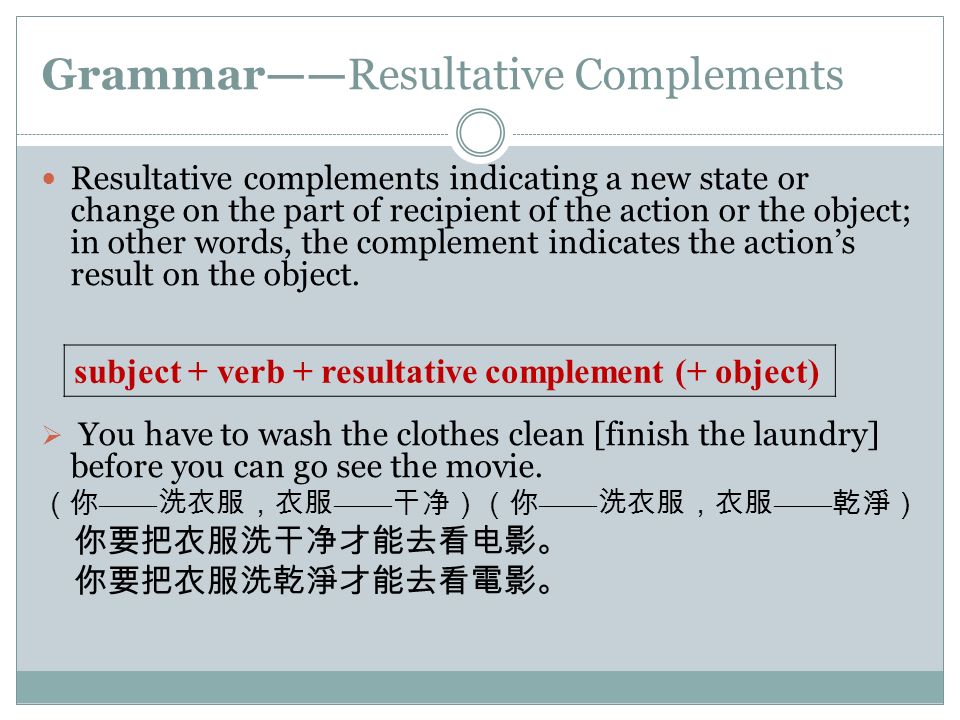 Grammar——Resultative Complements Resultative complements indicating a new state or change on the part of recipient of the action or the object; in other words, the complement indicates the action’s result on the object.