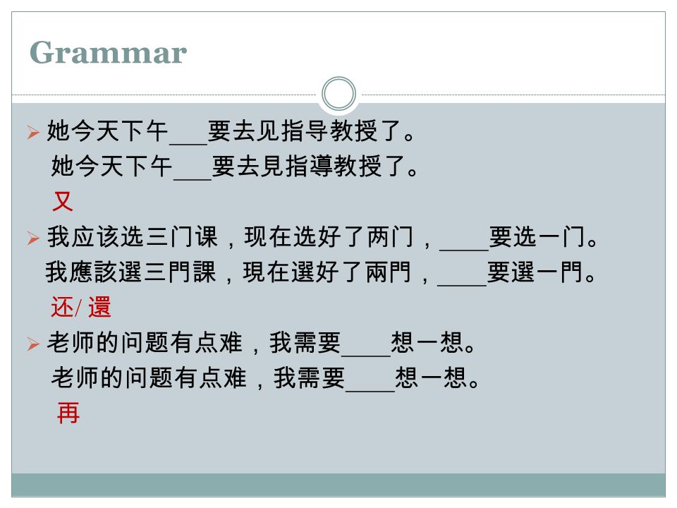 Grammar  她今天下午 ___ 要去见指导教授了。 她今天下午 ___ 要去見指導教授了。 又  我应该选三门课，现在选好了两门， ____ 要选一门。 我應該選三門課，現在選好了兩門， ____ 要選一門。 还 / 還  老师的问题有点难，我需要 ____ 想一想。 老师的问题有点难，我需要 ____ 想一想。 再