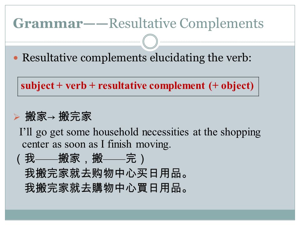 Grammar——Resultative Complements Resultative complements elucidating the verb:  搬家 → 搬完家 I’ll go get some household necessities at the shopping center as soon as I finish moving.