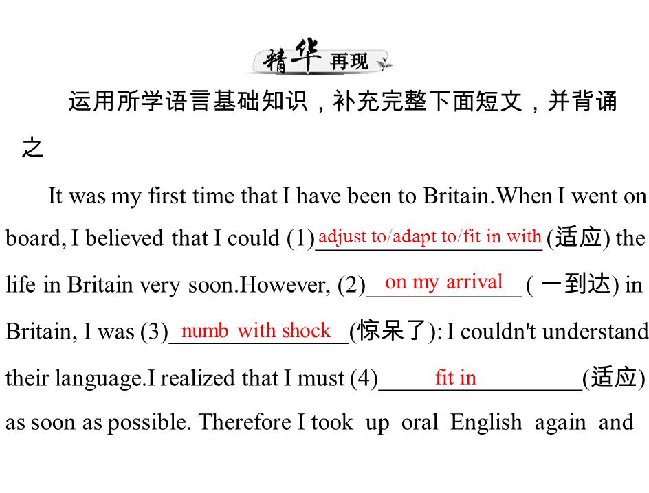 运用所学语言基础知识，补充完整下面短文，并背诵 之 It was my first time that I have been to Britain.When I went on board, I believed that I could (1)___________________ ( 适应 ) the life in Britain very soon.However, (2)_____________ ( 一到达 ) in Britain, I was (3)_______________( 惊呆了 ): I couldn t understand their language.I realized that I must (4)_________________( 适应 ) as soon as possible.