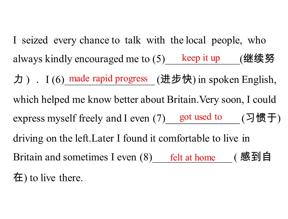 I seized every chance to talk with the local people, who always kindly encouraged me to (5)______________( 继续努 力 ) ． I (6)_________________ ( 进步快 ) in spoken English, which helped me know better about Britain.Very soon, I could express myself freely and I even (7)______________ ( 习惯于 ) driving on the left.Later I found it comfortable to live in Britain and sometimes I even (8)_______________ ( 感到自 在 ) to live there.