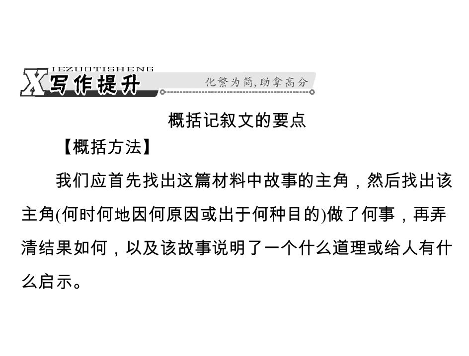 概括记叙文的要点 【概括方法】 我们应首先找出这篇材料中故事的主角，然后找出该 主角 ( 何时何地因何原因或出于何种目的 ) 做了何事，再弄 清结果如何，以及该故事说明了一个什么道理或给人有什 么启示。