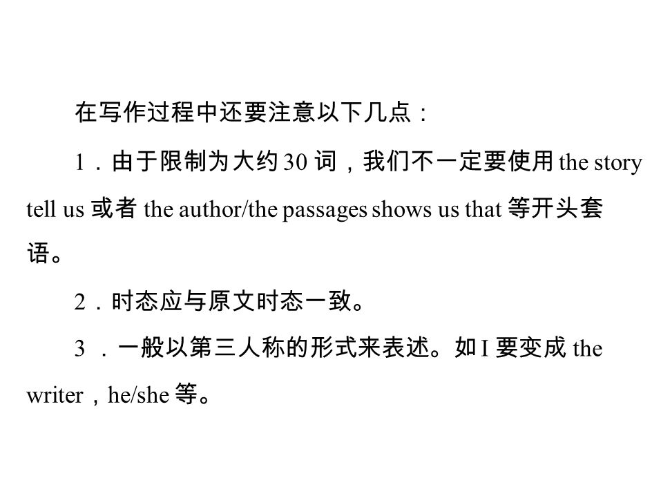 在写作过程中还要注意以下几点： 1 ．由于限制为大约 30 词，我们不一定要使用 the story tell us 或者 the author/the passages shows us that 等开头套 语。 2 ．时态应与原文时态一致。 3 ．一般以第三人称的形式来表述。如 I 要变成 the writer ， he/she 等。