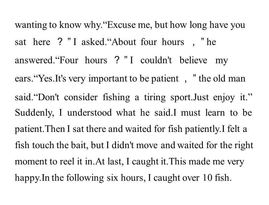 wanting to know why. Excuse me, but how long have you sat here ？ I asked. About four hours ， he answered. Four hours ？ I couldn t believe my ears. Yes.It s very important to be patient ， the old man said. Don t consider fishing a tiring sport.Just enjoy it. Suddenly, I understood what he said.I must learn to be patient.Then I sat there and waited for fish patiently.I felt a fish touch the bait, but I didn t move and waited for the right moment to reel it in.At last, I caught it.This made me very happy.In the following six hours, I caught over 10 fish.