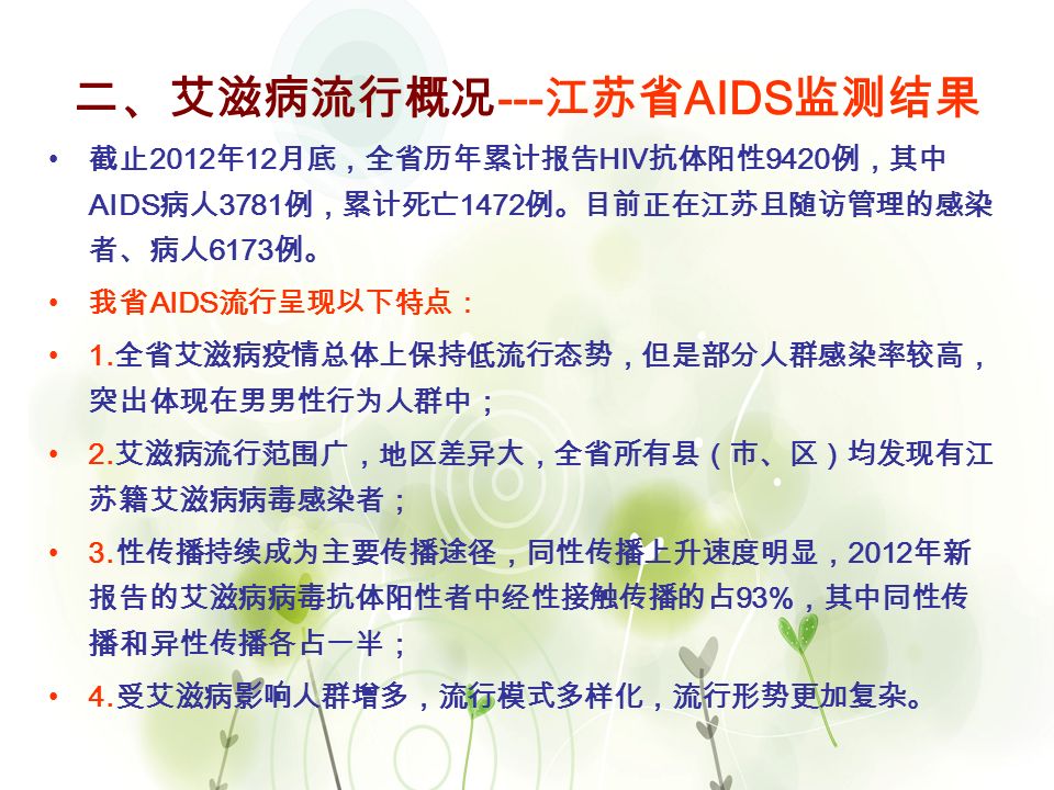 7 二、艾滋病流行概况 --- 江苏省 AIDS 监测结果 截止 2012 年 12 月底，全省历年累计报告 HIV 抗体阳性 9420 例，其中 AIDS 病人 3781 例，累计死亡 1472 例。目前正在江苏且随访管理的感染 者、病人 6173 例。 我省 AIDS 流行呈现以下特点： 1.