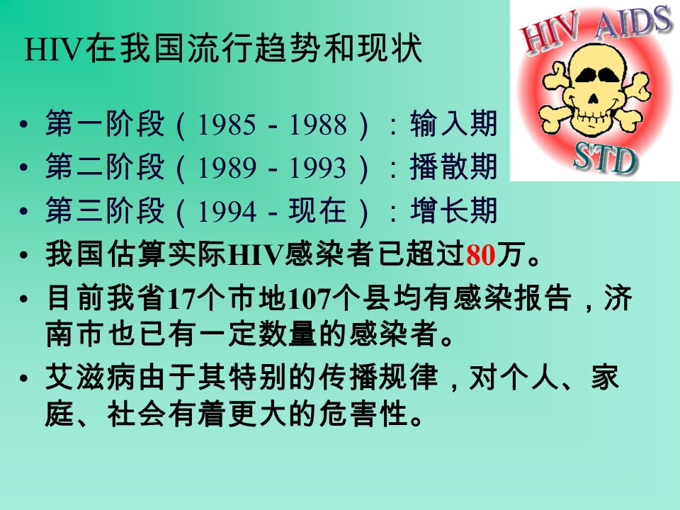 HIV 在我国流行趋势和现状 第一阶段（ 1985 － 1988 ）：输入期 第二阶段（ 1989 － 1993 ）：播散期 第三阶段（ 1994 －现在）：增长期 我国估算实际 HIV 感染者已超过 80 万。 目前我省 17 个市地 107 个县均有感染报告，济 南市也已有一定数量的感染者。 艾滋病由于其特别的传播规律，对个人、家 庭、社会有着更大的危害性。