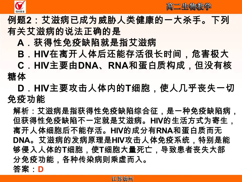 例题 2 ：艾滋病已成为威胁人类健康的一大杀手。下列 有关艾滋病的说法正确的是 A ．获得性免疫缺陷就是指艾滋病 B ． HIV 在离开人体后还能存活很长时间，危害极大 C ． HIV 主要由 DNA 、 RNA 和蛋白质构成，但没有核 糖体 D ． HIV 主要攻击人体内的 T 细胞，使人几乎丧失一切 免疫功能 解析：艾滋病是指获得性免疫缺陷综合征，是一种免疫缺陷病， 但获得性免疫缺陷不一定就是艾滋病。 HIV 的生活方式为寄生， 离开人体细胞后不能存活。 HIV 的成分有 RNA 和蛋白质而无 DNA 。艾滋病的发病原理是 HIV 攻击人体免疫系统，特别是能 够侵入人体的 T 细胞，使 T 细胞大量死亡，导致患者丧失大部 分免疫功能，各种传染病则乘虚而入。 答案： D