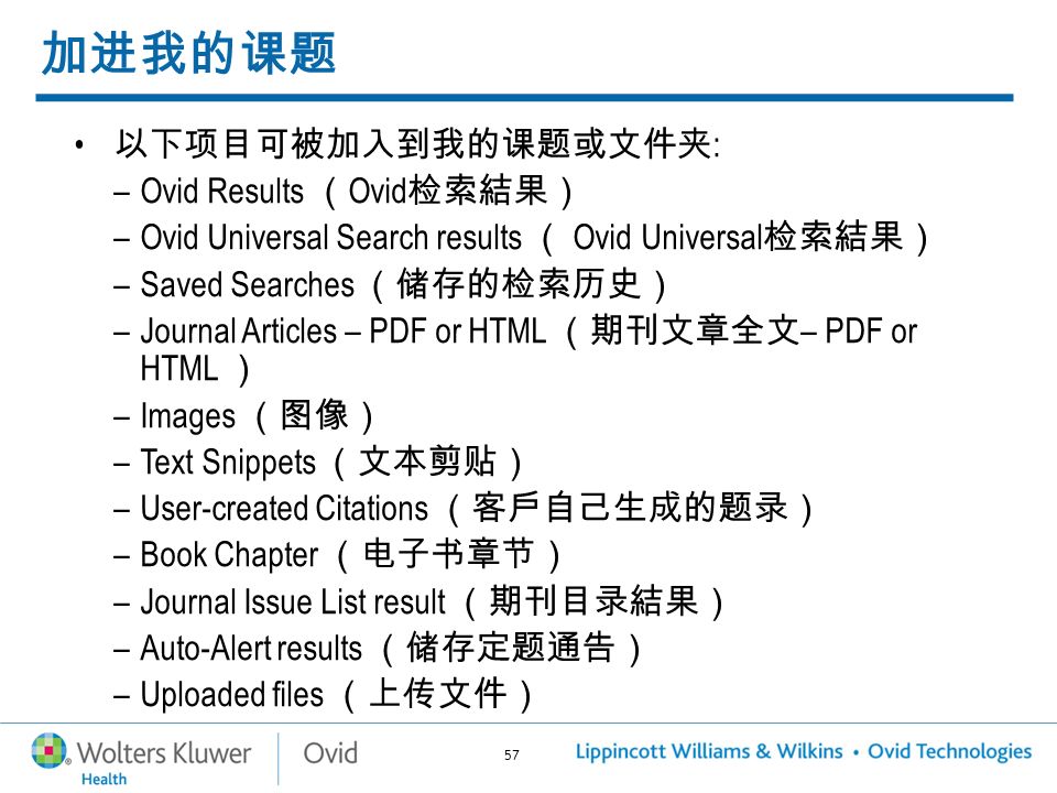 57 加进我的课题 以下项目可被加入到我的课题或文件夹 : –Ovid Results （ Ovid 检索結果） –Ovid Universal Search results （ Ovid Universal 检索結果） –Saved Searches （储存的检索历史） –Journal Articles – PDF or HTML （期刊文章全文 – PDF or HTML ） –Images （图像） –Text Snippets （文本剪贴） –User-created Citations （客戶自己生成的题录） –Book Chapter （电子书章节） –Journal Issue List result （期刊目录結果） –Auto-Alert results （储存定题通告） –Uploaded files （上传文件）