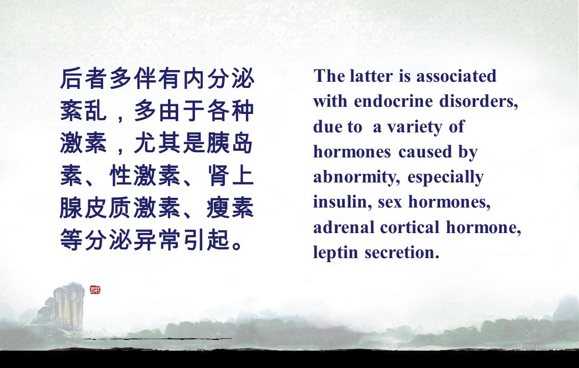 后者多伴有内分泌 紊乱，多由于各种 激素，尤其是胰岛 素、性激素、肾上 腺皮质激素、瘦素 等分泌异常引起。 The latter is associated with endocrine disorders, due to a variety of hormones caused by abnormity, especially insulin, sex hormones, adrenal cortical hormone, leptin secretion.