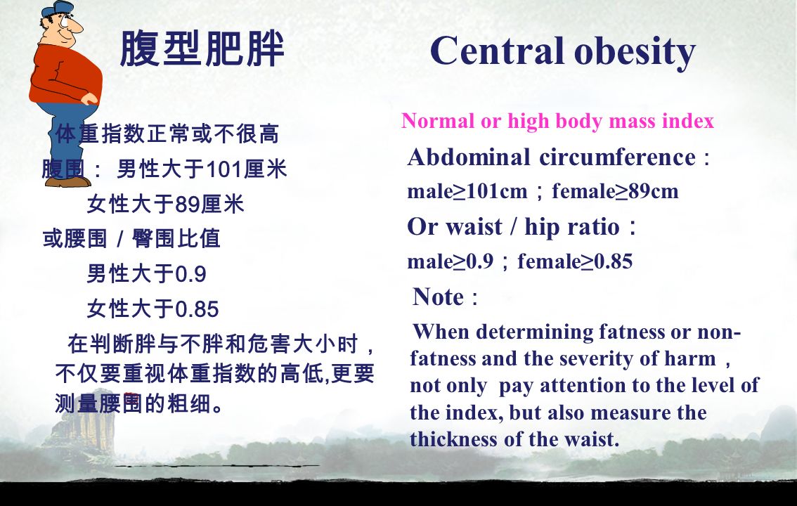 腹型肥胖 Central obesity 体重指数正常或不很高 腹围： 男性大于 101 厘米 女性大于 89 厘米 或腰围／臀围比值 男性大于 0.9 女性大于 0.85 在判断胖与不胖和危害大小时， 不仅要重视体重指数的高低, 更要 测量腰围的粗细。 Normal or high body mass index Abdominal circumference ： male≥101cm ； female≥89cm Or waist / hip ratio ： male≥0.9 ； female≥0.85 Note ： When determining fatness or non- fatness and the severity of harm ， not only pay attention to the level of the index, but also measure the thickness of the waist.