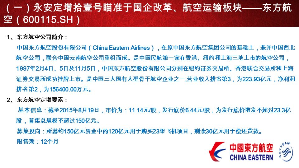 1 、东方航空公司简介： 中国东方航空股份有限公司（ China Eastern Airlines ），在原中国东方航空集团公司的基础上，兼并中国西北 航空公司，联合中国云南航空公司重组而成。是中国民航第一家在香港、纽约和上海三地上市的航空公司， 1997 年 2 月 4 日、 5 日及 11 月 5 日，中国东方航空股份有限公司分别在纽约证券交易所、香港联合交易所和上海 证券交易所成功挂牌上市。是中国三大国有大型骨干航空企业之一, 营业收入排名第 3 ，为 亿元，净利润 排名第 2 ，为 万元。 2 、东方航空定增要素： 基本信息：截至 2015 年 8 月 19 日，市价为： 元 / 股，发行底价 6.44 元 / 股，为发行底价增发不超过 23.3 亿 股，募集总规模不超过 150 亿元。 募集投向：所募约 150 亿元资金中的 120 亿元用于购买 23 架飞机项目，剩余 30 亿元用于偿还贷款。 限售期： 12 个月 （一）永安定增拾壹号瞄准于国企改革、航空运输板块 —— 东方航 空（ SH ）