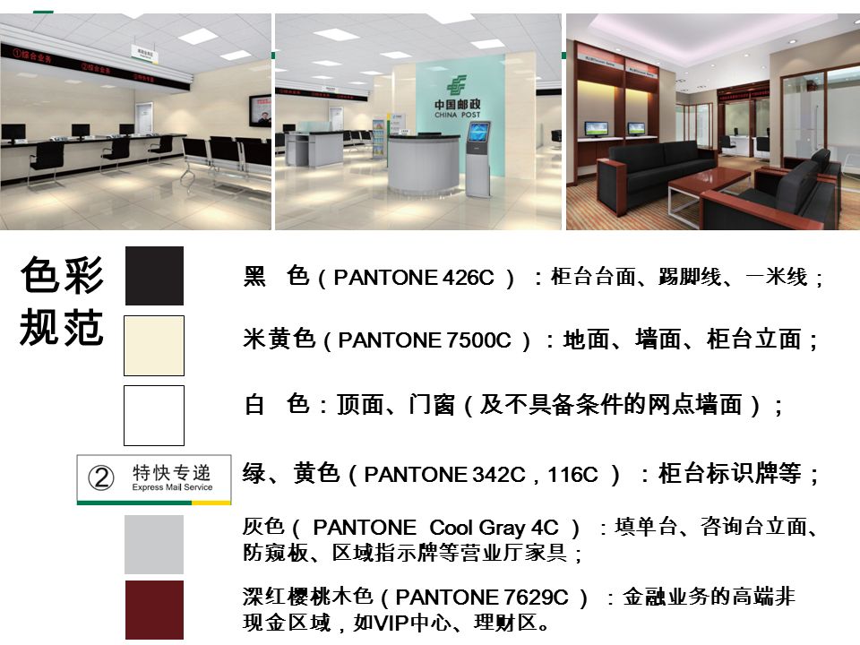 黑 色 （ PANTONE 426C ） ： 柜台台面、踢脚线、一米线； 深红樱桃木色（ PANTONE 7629C ） ：金融业务的高端非 现金区域，如 VIP 中心、理财区。 白 色：顶面、门窗（及不具备条件的网点墙面）； 灰色（ PANTONE Cool Gray 4C ） ：填单台、咨询台立面、 防窥板、区域指示牌等营业厅家具； 绿、黄色（ PANTONE 342C ， 116C ） ：柜台标识牌等； 米黄色 （ PANTONE 7500C ） ：地面、墙面、柜台立面； 色彩 规范