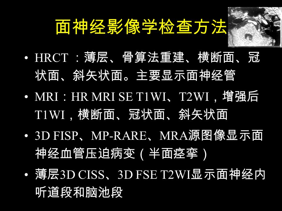 面神经影像学检查方法 HRCT ：薄层、骨算法重建、横断面、冠 状面、斜矢状面。主要显示面神经管 MRI ： HR MRI SE T1WI 、 T2WI ，增强后 T1WI ，横断面、冠状面、斜矢状面 3D FISP 、 MP-RARE 、 MRA 源图像显示面 神经血管压迫病变（半面痉挛） 薄层 3D CISS 、 3D FSE T2WI 显示面神经内 听道段和脑池段