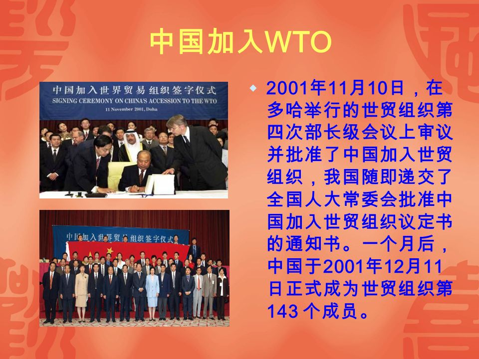 中国加入 WTO  2001 年 11 月 10 日，在 多哈举行的世贸组织第 四次部长级会议上审议 并批准了中国加入世贸 组织，我国随即递交了 全国人大常委会批准中 国加入世贸组织议定书 的通知书。一个月后， 中国于 2001 年 12 月 11 日正式成为世贸组织第 143 个成员。