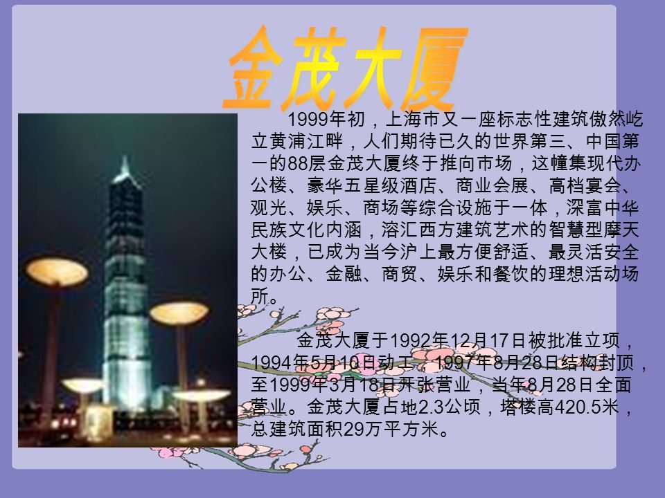 1999 年初，上海市又一座标志性建筑傲然屹 立黄浦江畔，人们期待已久的世界第三、中国第 一的 88 层金茂大厦终于推向市场，这幢集现代办 公楼、豪华五星级酒店、商业会展、高档宴会、 观光、娱乐、商场等综合设施于一体，深富中华 民族文化内涵，溶汇西方建筑艺术的智慧型摩天 大楼，已成为当今沪上最方便舒适、最灵活安全 的办公、金融、商贸、娱乐和餐饮的理想活动场 所。 金茂大厦于 1992 年 12 月 17 日被批准立项， 1994 年 5 月 10 日动工， 1997 年 8 月 28 日结构封顶， 至 1999 年 3 月 18 日开张营业，当年 8 月 28 日全面 营业。金茂大厦占地 2.3 公顷，塔楼高 米， 总建筑面积 29 万平方米。