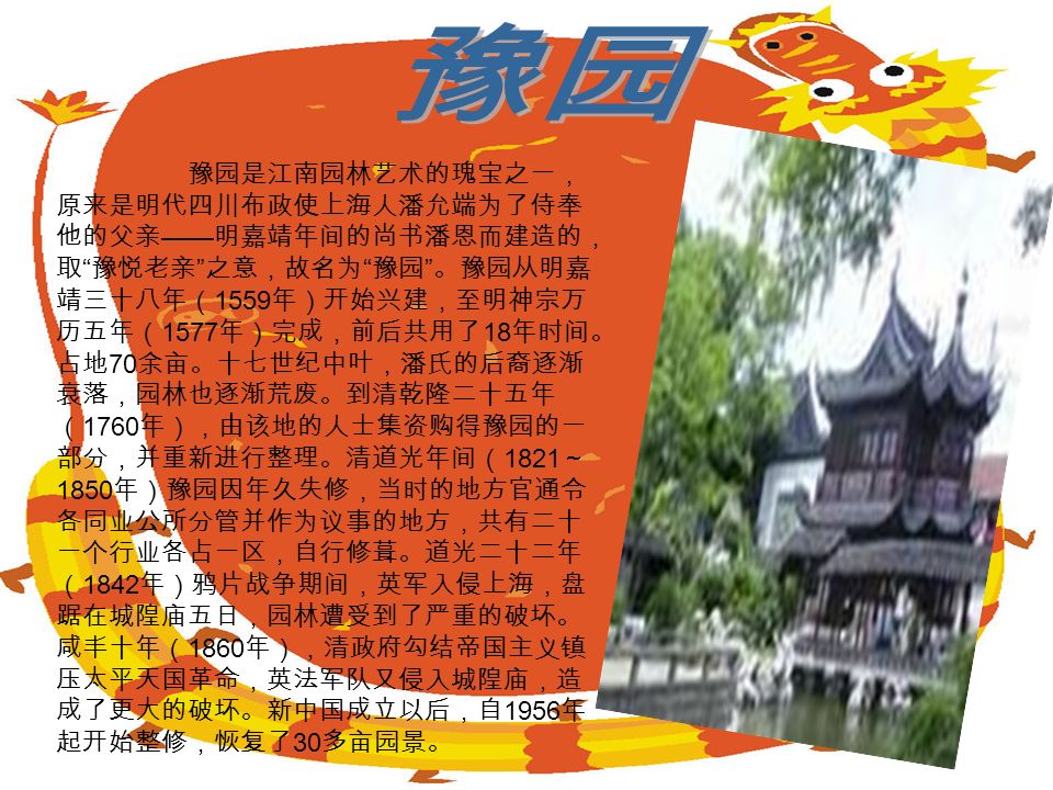 豫园是江南园林艺术的瑰宝之一， 原来是明代四川布政使上海人潘允端为了侍奉 他的父亲 —— 明嘉靖年间的尚书潘恩而建造的， 取 豫悦老亲 之意，故名为 豫园 。豫园从明嘉 靖三十八年（ 1559 年）开始兴建，至明神宗万 历五年（ 1577 年）完成，前后共用了 18 年时间。 占地 70 余亩。十七世纪中叶，潘氏的后裔逐渐 衰落，园林也逐渐荒废。到清乾隆二十五年 （ 1760 年），由该地的人士集资购得豫园的一 部分，并重新进行整理。清道光年间（ 1821 ～ 1850 年）豫园因年久失修，当时的地方官通令 各同业公所分管并作为议事的地方，共有二十 一个行业各占一区，自行修葺。道光二十二年 （ 1842 年）鸦片战争期间，英军入侵上海，盘 踞在城隍庙五日，园林遭受到了严重的破坏。 咸丰十年（ 1860 年），清政府勾结帝国主义镇 压太平天国革命，英法军队又侵入城隍庙，造 成了更大的破坏。新中国成立以后，自 1956 年 起开始整修，恢复了 30 多亩园景。