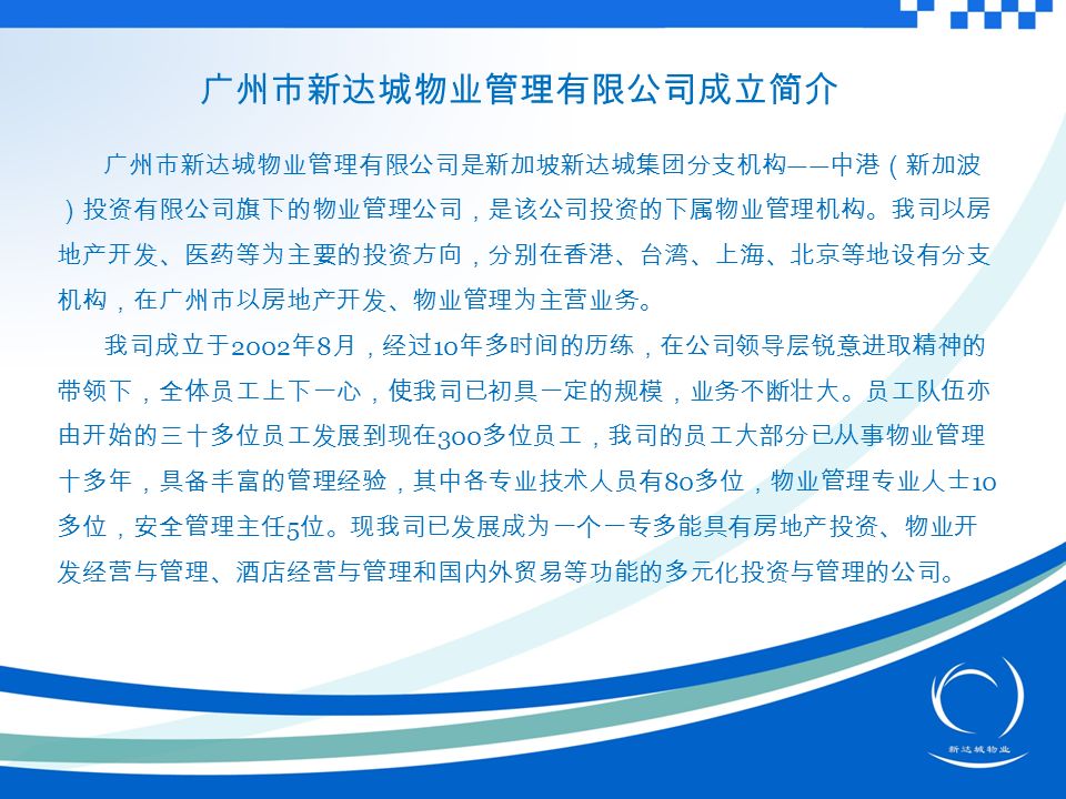 广州市新达城物业管理有限公司成立简介 广州市新达城物业管理有限公司是新加坡新达城集团分支机构 —— 中港（新加波 ）投资有限公司旗下的物业管理公司，是该公司投资的下属物业管理机构。我司以房 地产开发、医药等为主要的投资方向，分别在香港、台湾、上海、北京等地设有分支 机构，在广州市以房地产开发、物业管理为主营业务。 我司成立于 2002 年 8 月，经过 10 年多时间的历练，在公司领导层锐意进取精神的 带领下，全体员工上下一心，使我司已初具一定的规模，业务不断壮大。员工队伍亦 由开始的三十多位员工发展到现在 300 多位员工，我司的员工大部分已从事物业管理 十多年，具备丰富的管理经验，其中各专业技术人员有 80 多位，物业管理专业人士 10 多位，安全管理主任 5 位。现我司已发展成为一个一专多能具有房地产投资、物业开 发经营与管理、酒店经营与管理和国内外贸易等功能的多元化投资与管理的公司。