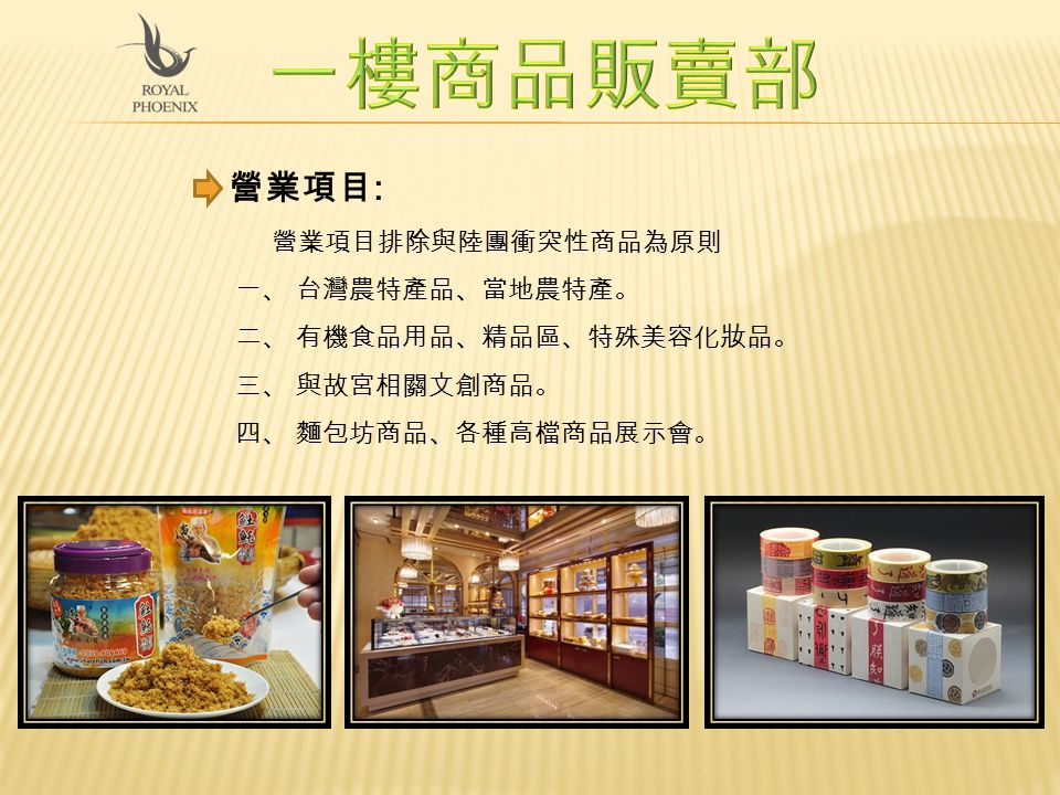營業項目 : 營業項目排除與陸團衝突性商品為原則 一、 台灣農特產品、當地農特產。 二、 有機食品用品、精品區、特殊美容化妝品。 三、 與故宮相關文創商品。 四、 麵包坊商品、各種高檔商品展示會。
