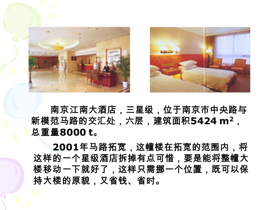 南京江南大酒店，三星级，位于南京市中央路与 新模范马路的交汇处，六层，建筑面积 5424 m 2 ， 总重量 8000 t 。 2001 年马路拓宽，这幢楼在拓宽的范围内，将 这样的一个星级酒店拆掉有点可惜，要是能将整幢大 楼移动一下就好了，这样只需挪一个位置，既可以保 持大楼的原貌，又省钱、省时。