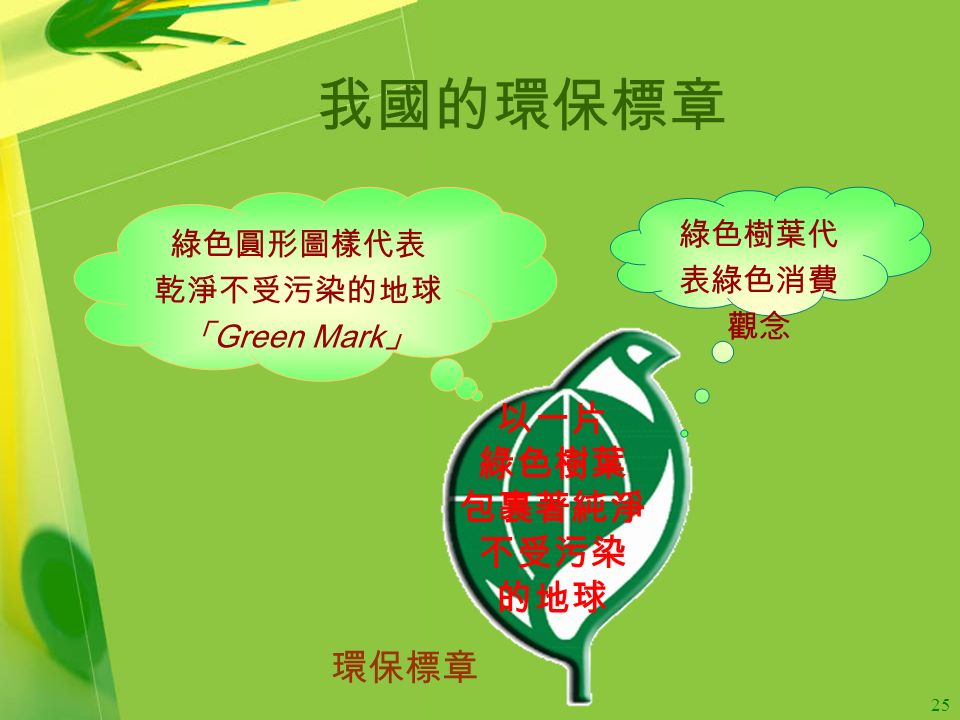 25 我國的環保標章 環保標章 以一片 綠色樹葉 包裹著純淨 不受污染 的地球 綠色圓形圖樣代表 乾淨不受污染的地球 「 Green Mark 」 綠色樹葉代 表綠色消費 觀念
