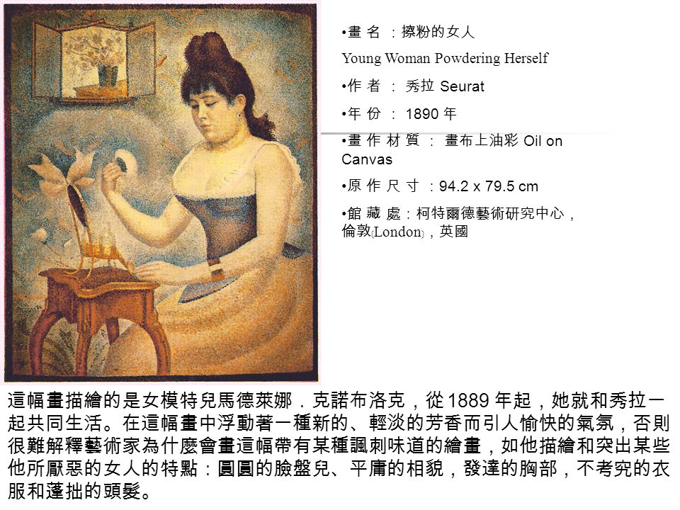 畫 名 ：擦粉的女人 Young Woman Powdering Herself 作 者 ： 秀拉 Seurat 年 份 ： 1890 年 畫 作 材 質 ： 畫布上油彩 Oil on Canvas 原 作 尺 寸 ： 94.2 x 79.5 cm 館 藏 處：柯特爾德藝術研究中心， 倫敦﹝ London ﹞，英國 這幅畫描繪的是女模特兒馬德萊娜．克諾布洛克，從 1889 年起，她就和秀拉一 起共同生活。在這幅畫中浮動著一種新的、輕淡的芳香而引人愉快的氣氛，否則 很難解釋藝術家為什麼會畫這幅帶有某種諷刺味道的繪畫，如他描繪和突出某些 他所厭惡的女人的特點：圓圓的臉盤兒、平庸的相貌，發達的胸部，不考究的衣 服和蓬拙的頭髮。