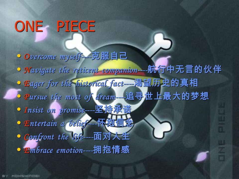 ONE PIECE Overcome myself---- 克服自己 Overcome myself---- 克服自己 Navigate the reticent companion---- 航行中无言的伙伴 Navigate the reticent companion---- 航行中无言的伙伴 Eager for the historical fact---- 渴望历史的真相 Eager for the historical fact---- 渴望历史的真相 Pursue the most of dream---- 追寻世上最大的梦想 Pursue the most of dream---- 追寻世上最大的梦想 Insist on promise---- 坚持承诺 Insist on promise---- 坚持承诺 Entertain a belief---- 怀抱信念 Entertain a belief---- 怀抱信念 Confront the life---- 面对人生 Confront the life---- 面对人生 Embrace emotion---- 拥抱情感 Embrace emotion---- 拥抱情感