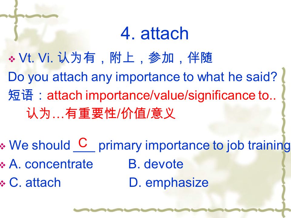 4. attach  Vt. Vi. 认为有，附上，参加，伴随 Do you attach any importance to what he said.