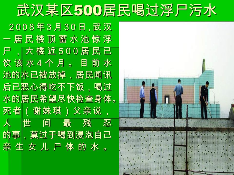 武汉某区 500 居民喝过浮尸污水 2008 年 3 月 30 日, 武汉 2008 年 3 月 30 日, 武汉一居民楼顶蓄水池惊浮 尸，大楼近 500 居民已 饮该水 4 个月。目前水 池的水已被放掉，居民闻讯后已恶心得吃不下饭，喝过水的居民希望尽快检查身体。死者（谢姝琪）父亲说，人世间最残忍的事，莫过于喝到浸泡自己亲生女儿尸体的水。