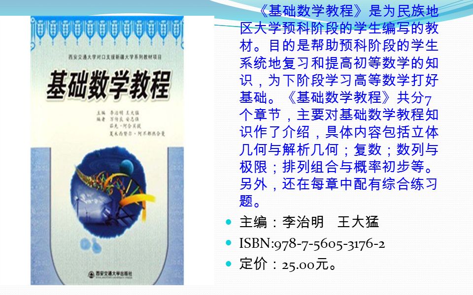 《基础数学教程》是为民族地 区大学预科阶段的学生编写的教 材。目的是帮助预科阶段的学生 系统地复习和提高初等数学的知 识，为下阶段学习高等数学打好 基础。《基础数学教程》共分 7 个章节，主要对基础数学教程知 识作了介绍，具体内容包括立体 几何与解析几何；复数；数列与 极限；排列组合与概率初步等。 另外，还在每章中配有综合练习 题。 主编：李治明 王大猛 ISBN: 定价： 元。