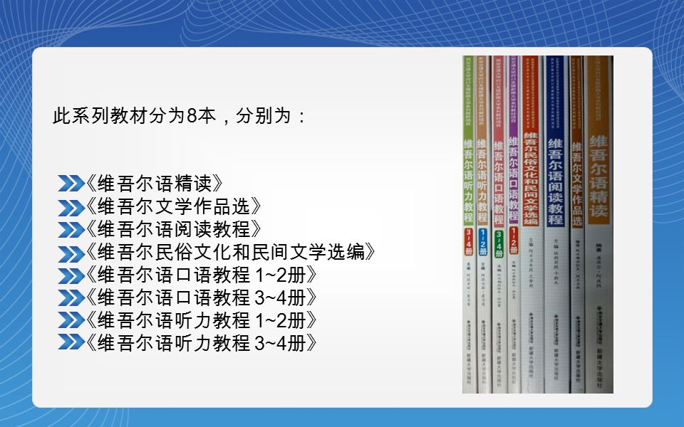 此系列教材分为 8 本，分别为： 《维吾尔语精读》 《维吾尔文学作品选》 《维吾尔语阅读教程》 《维吾尔民俗文化和民间文学选编》 《维吾尔语口语教程 1~2 册》 《维吾尔语口语教程 3~4 册》 《维吾尔语听力教程 1~2 册》 《维吾尔语听力教程 3~4 册》