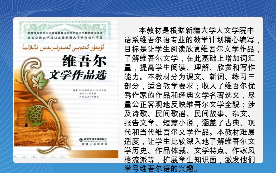 本教材是根据新疆大学人文学院中 语系维吾尔语专业的教学计划精心编写， 目标是让学生阅读欣赏维吾尔文学作品， 了解维吾尔文学，在此基础上增加词汇 量，提高学生阅读、理解、欣赏和写作 能力。本教材分为课文、新词、练习三 部分，适合教学要求；收入了维吾尔优 秀作家的作品和经典文学名著选文，尽 量公正客观地反映维吾尔文学全貌；涉 及诗歌、民间歌谣、民间故事、杂文、 报告文学、短篇小说，涵盖了古典、现 代和当代维吾尔文学作品。本教材难易 适度，让学生比较深入地了解维吾尔文 学历史、作品体裁、文学特点、作家风 格流派等，扩展学生知识面，激发他们 学号维吾尔语的兴趣。