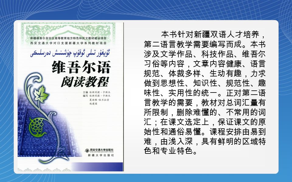 本书针对新疆双语人才培养， 第二语言教学需要编写而成。本书 涉及文学作品、科技作品、维吾尔 习俗等内容，文章内容健康、语言 规范、体裁多样、生动有趣，力求 做到思想性、知识性、规范性、趣 味性、实用性的统一。正对第二语 言教学的需要，教材对总词汇量有 所限制，删除难懂的、不常用的词 汇；在课文选定上，保证课文的原 始性和通俗易懂。课程安排由易到 难，由浅入深，具有鲜明的区域特 色和专业特色。