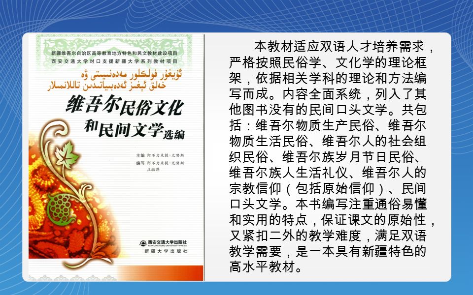 本教材适应双语人才培养需求， 严格按照民俗学、文化学的理论框 架，依据相关学科的理论和方法编 写而成。内容全面系统，列入了其 他图书没有的民间口头文学。共包 括：维吾尔物质生产民俗、维吾尔 物质生活民俗、维吾尔人的社会组 织民俗、维吾尔族岁月节日民俗、 维吾尔族人生活礼仪、维吾尔人的 宗教信仰（包括原始信仰）、民间 口头文学。本书编写注重通俗易懂 和实用的特点，保证课文的原始性， 又紧扣二外的教学难度，满足双语 教学需要，是一本具有新疆特色的 高水平教材。