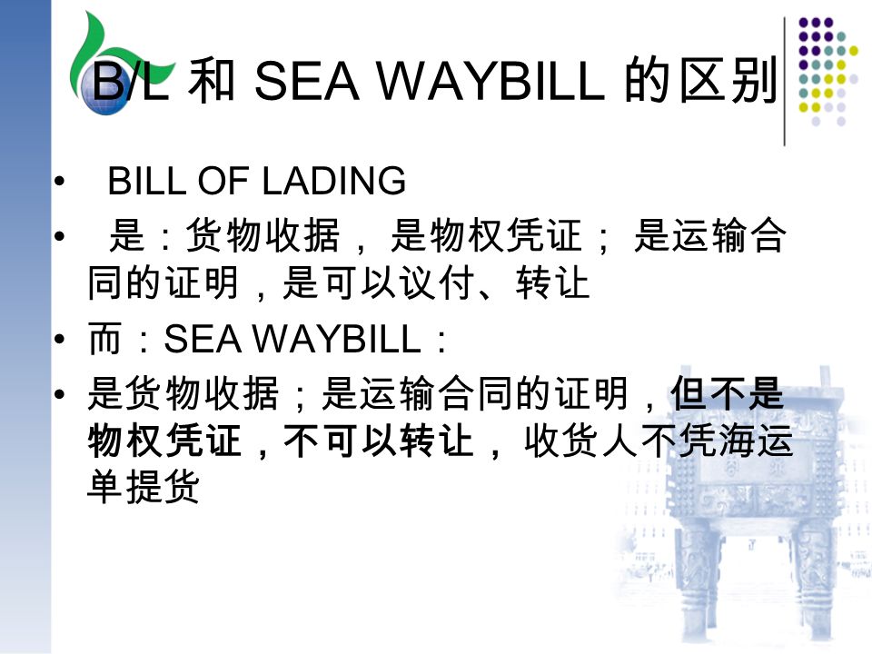 B/L 和 SEA WAYBILL 的区别 BILL OF LADING 是：货物收据， 是物权凭证； 是运输合 同的证明，是可以议付、转让 而： SEA WAYBILL ： 是货物收据；是运输合同的证明，但不是 物权凭证，不可以转让， 收货人不凭海运 单提货