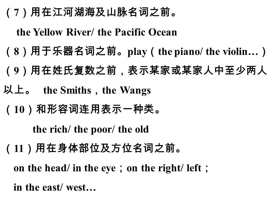 第二模块 中考语法 （ 7 ）用在江河湖海及山脉名词之前。 the Yellow River/ the Pacific Ocean （ 8 ）用于乐器名词之前。 play （ the piano/ the violin… ） （ 9 ）用在姓氏复数之前，表示某家或某家人中至少两人 以上。 the Smiths ， the Wangs （ 10 ）和形容词连用表示一种类。 the rich/ the poor/ the old （ 11 ）用在身体部位及方位名词之前。 on the head/ in the eye ； on the right/ left ； in the east/ west…
