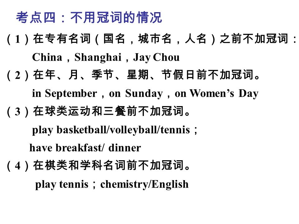 第二模块 中考语法 考点四：不用冠词的情况 （ 1 ）在专有名词（国名，城市名，人名）之前不加冠词： China ， Shanghai ， Jay Chou （ 2 ）在年、月、季节、星期、节假日前不加冠词。 in September ， on Sunday ， on Women’s Day （ 3 ）在球类运动和三餐前不加冠词。 play basketball/volleyball/tennis ； have breakfast/ dinner （ 4 ）在棋类和学科名词前不加冠词。 play tennis ； chemistry/English