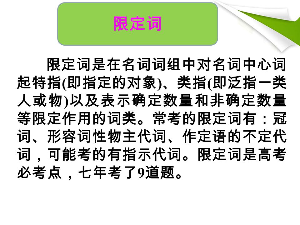 限定词是在名词词组中对名词中心词 起特指 ( 即指定的对象 ) 、类指 ( 即泛指一类 人或物 ) 以及表示确定数量和非确定数量 等限定作用的词类。常考的限定词有：冠 词、形容词性物主代词、作定语的不定代 词，可能考的有指示代词。限定词是高考 必考点，七年考了 9 道题。 限定词