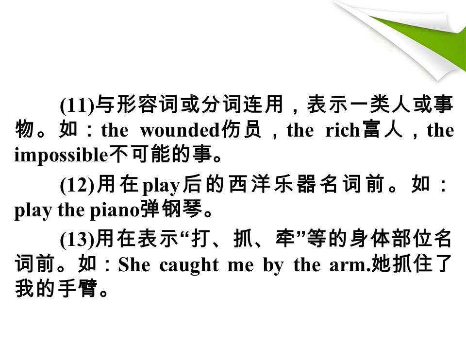 (11) 与形容词或分词连用，表示一类人或事 物。如： the wounded 伤员， the rich 富人， the impossible 不可能的事。 (12) 用在 play 后的西洋乐器名词前。如： play the piano 弹钢琴。 (13) 用在表示 打、抓、牵 等的身体部位名 词前。如： She caught me by the arm.